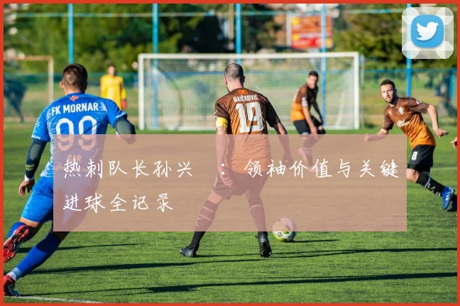 热刺队长孙兴慜：领袖价值与关键进球全记录