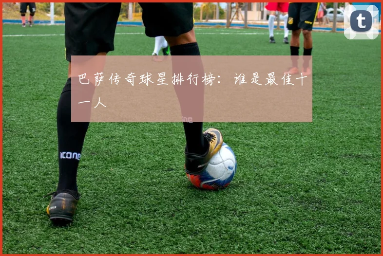 巴萨传奇球星排行榜:谁是最佳十一人
