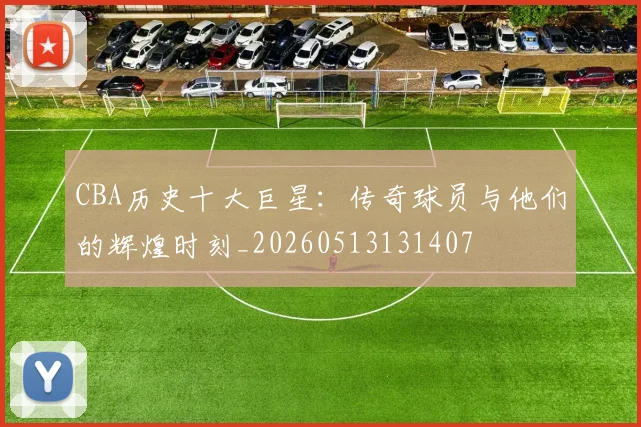 CBA历史十大巨星：传奇球员与他们的辉煌时刻_20260513131407