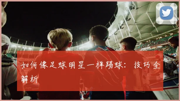 如何像足球明星一样踢球：技巧全解析