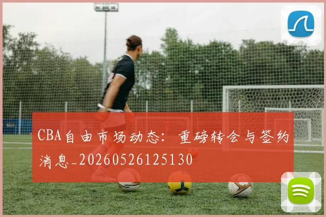 CBA自由市场动态：重磅转会与签约消息_20260526125130