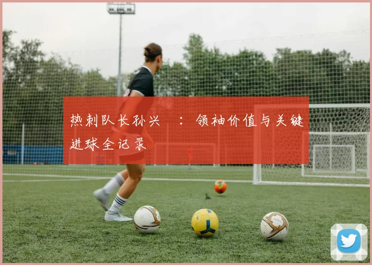 热刺队长孙兴慜：领袖价值与关键进球全记录