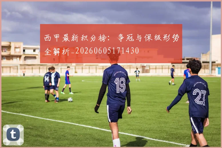 西甲最新积分榜：争冠与保级形势全解析_20260605171430