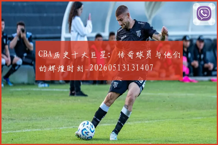 CBA历史十大巨星：传奇球员与他们的辉煌时刻_20260513131407